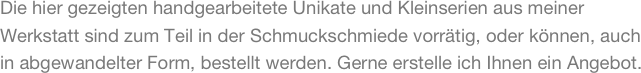 Die hier gezeigten handgearbeitete Unikate und Kleinserien aus meiner Werkstatt sind zum Teil in der Schmuckschmiede vorrätig, oder können, auch in abgewandelter Form, bestellt werden. Gerne erstelle ich Ihnen ein Angebot.
 
